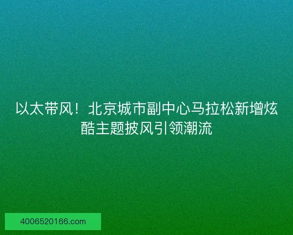以太带风！北京城市副中心马拉松新增炫酷主题披风引领潮流