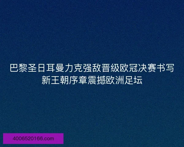 巴黎圣日耳曼力克强敌晋级欧冠决赛书写新王朝序章震撼欧洲足坛